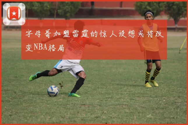 字母哥加盟雷霆的惊人设想或将改变NBA格局