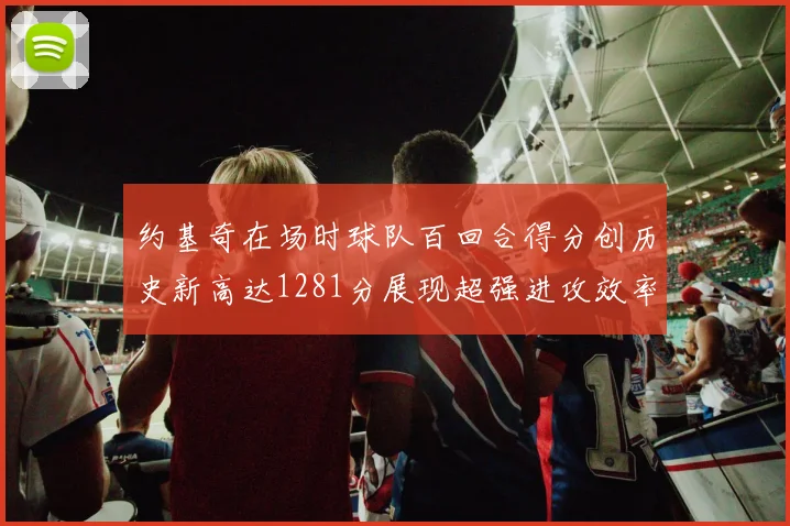 约基奇在场时球队百回合得分创历史新高达1281分展现超强进攻效率