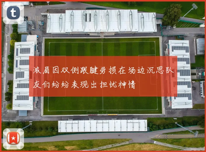 浓眉因双侧跟腱劳损在场边沉思队友们纷纷表现出担忧神情