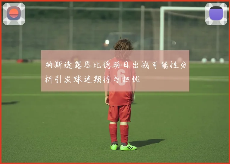 纳斯透露恩比德明日出战可能性分析引发球迷期待与担忧