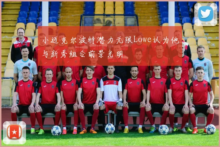 小迈克尔波特潜力无限Lowe认为他与新秀组合前景光明