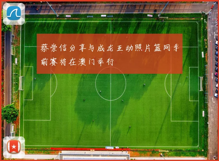 蔡崇信分享与成龙互动照片篮网季前赛将在澳门举行