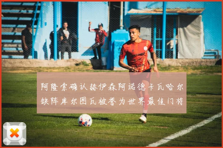 阿隆索确认赫伊森阿诺德卡瓦哈尔缺阵库尔图瓦被誉为世界最佳门将