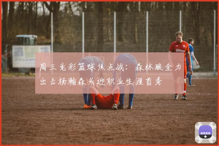 周三竞彩篮球焦点战：森林狼全力出击杨瀚森或迎职业生涯首秀