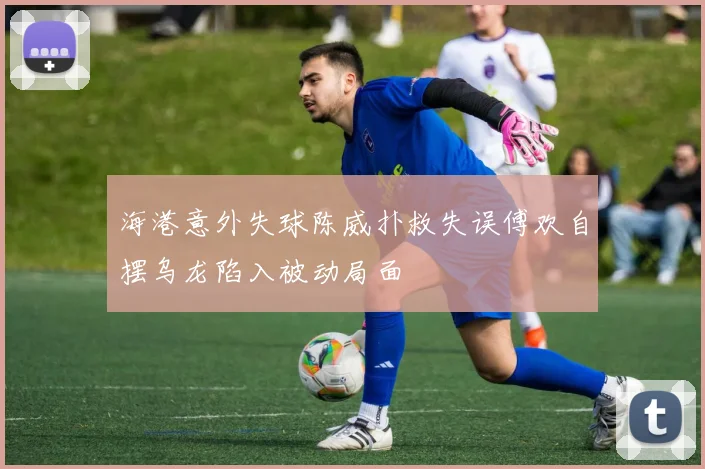 海港意外失球陈威扑救失误傅欢自摆乌龙陷入被动局面