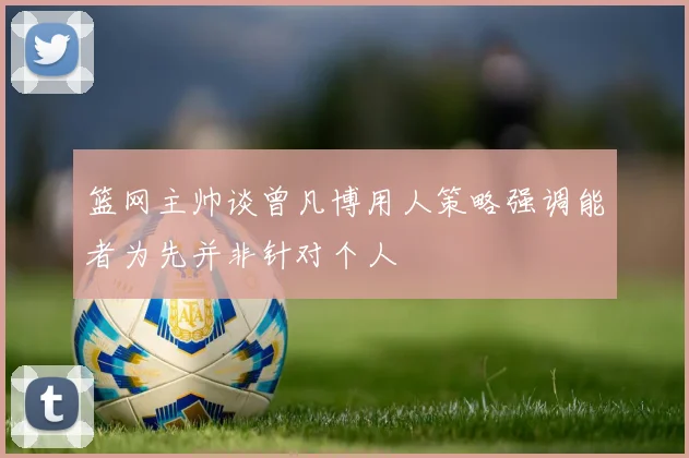 篮网主帅谈曾凡博用人策略强调能者为先并非针对个人
