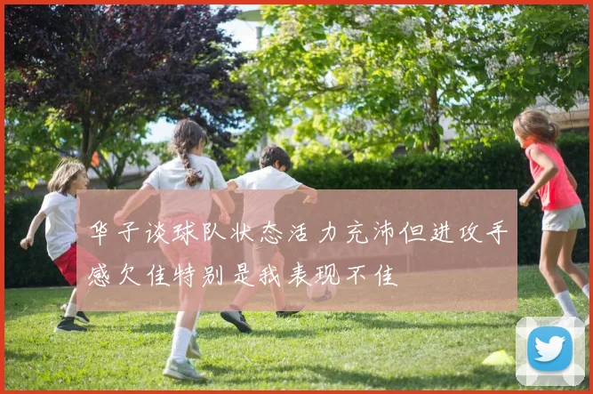 华子谈球队状态活力充沛但进攻手感欠佳特别是我表现不佳