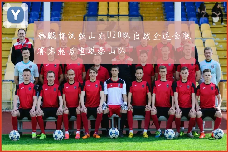 韩鹏将执教山东U20队出战全运会联赛末轮后重返泰山队