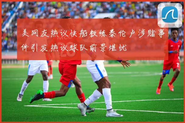 美网友热议快船教练泰伦卢涉赌事件引发热议球队前景堪忧