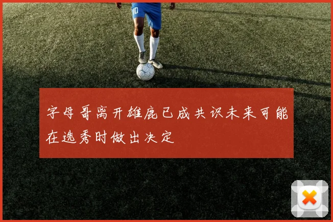 字母哥离开雄鹿已成共识未来可能在选秀时做出决定