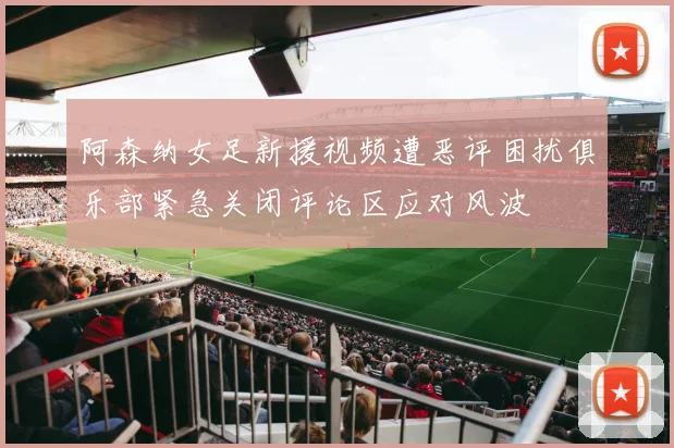阿森纳女足新援视频遭恶评困扰俱乐部紧急关闭评论区应对风波