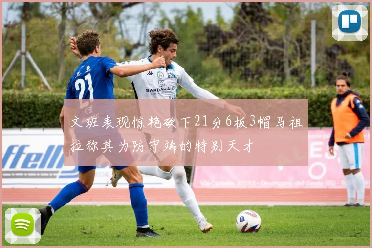 文班表现惊艳砍下21分6板3帽马祖拉称其为防守端的特别天才