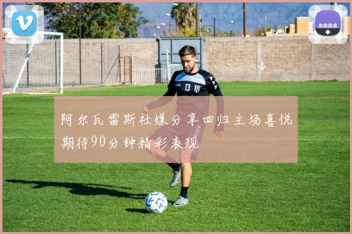 阿尔瓦雷斯社媒分享回归主场喜悦期待90分钟精彩表现