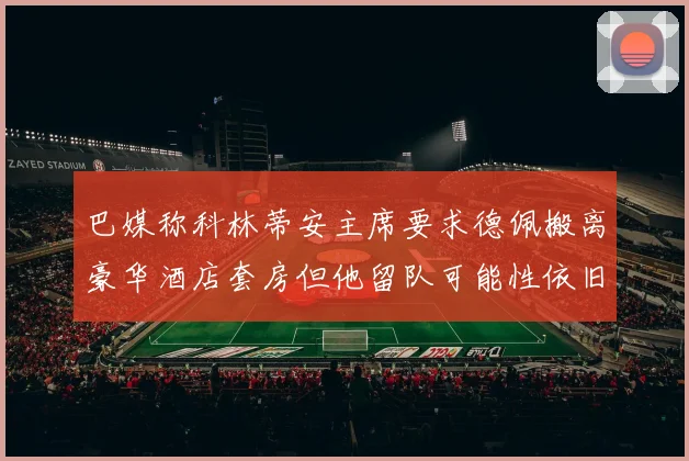 巴媒称科林蒂安主席要求德佩搬离豪华酒店套房但他留队可能性依旧较大
