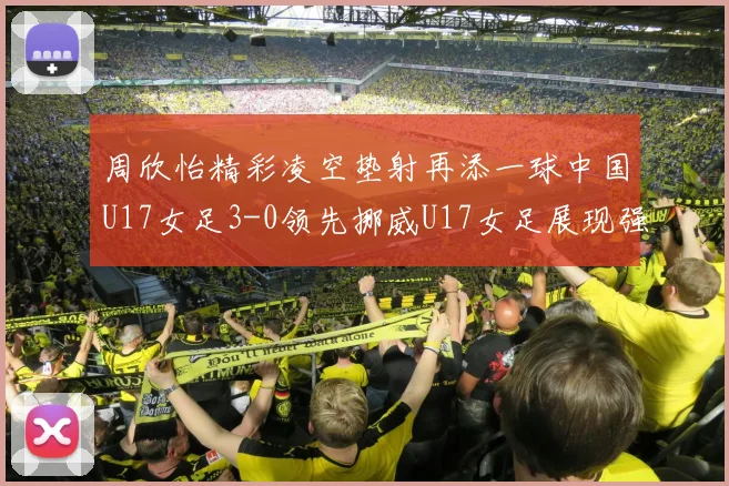 周欣怡精彩凌空垫射再添一球中国U17女足3-0领先挪威U17女足展现强劲实力