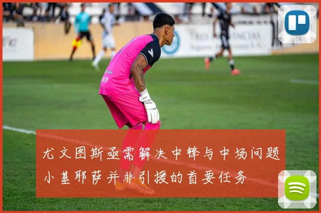 尤文图斯亟需解决中锋与中场问题小基耶萨并非引援的首要任务