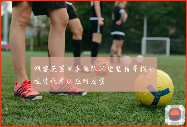 佩雷茨罢训求离队汉堡坚持寻找合适替代者以应对局势