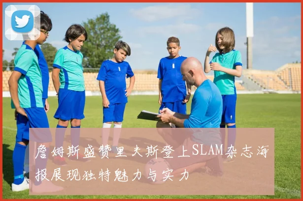 詹姆斯盛赞里夫斯登上SLAM杂志海报展现独特魅力与实力