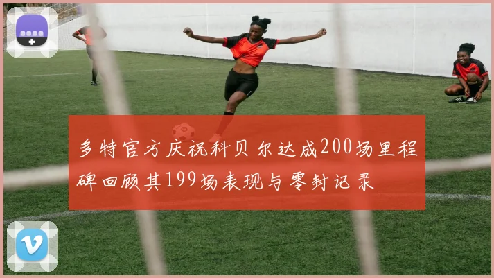 多特官方庆祝科贝尔达成200场里程碑回顾其199场表现与零封记录