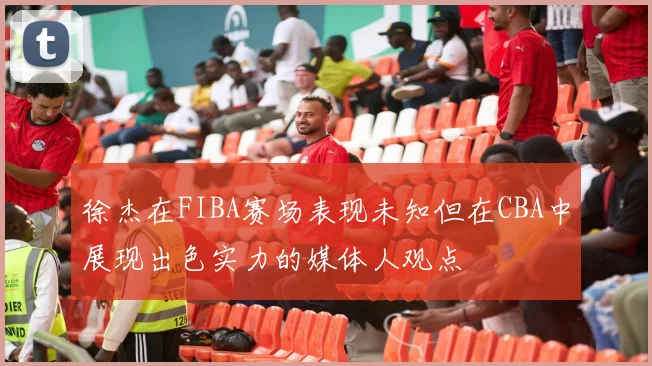 徐杰在FIBA赛场表现未知但在CBA中展现出色实力的媒体人观点