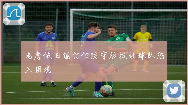 老詹依旧能打但防守短板让球队陷入困境