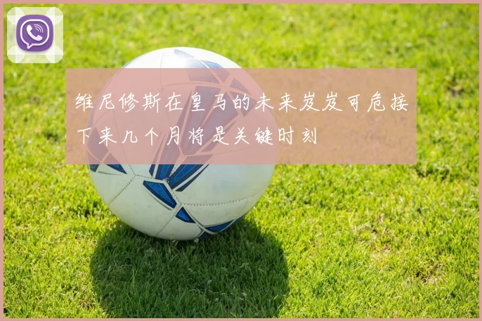 维尼修斯在皇马的未来岌岌可危接下来几个月将是关键时刻