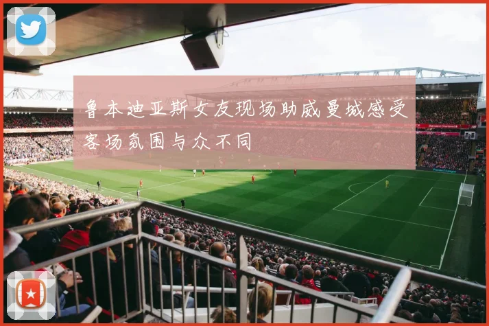 鲁本迪亚斯女友现场助威曼城感受客场氛围与众不同