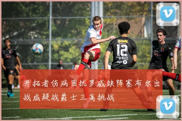 开拓者伤病困扰罗威缺阵塞布尔出战成疑战爵士三高挑战