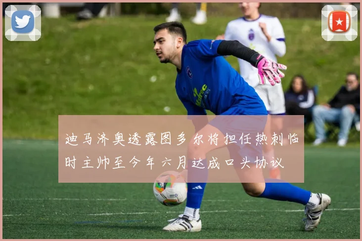 迪马济奥透露图多尔将担任热刺临时主帅至今年六月达成口头协议