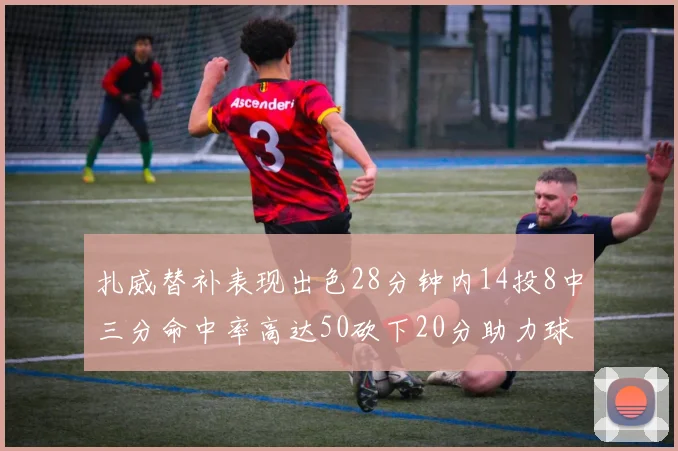 扎威替补表现出色28分钟内14投8中三分命中率高达50砍下20分助力球队进攻稳定