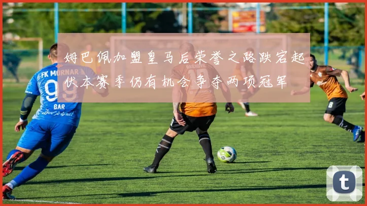 姆巴佩加盟皇马后荣誉之路跌宕起伏本赛季仍有机会争夺两项冠军