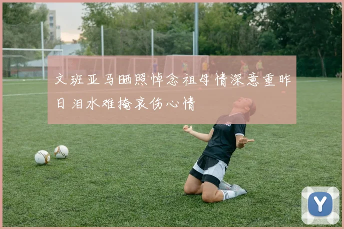 文班亚马晒照悼念祖母情深意重昨日泪水难掩哀伤心情