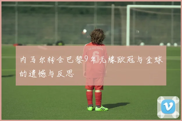 内马尔转会巴黎9年无缘欧冠与金球的遗憾与反思