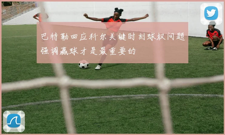 巴特勒回应科尔关键时刻球权问题强调赢球才是最重要的