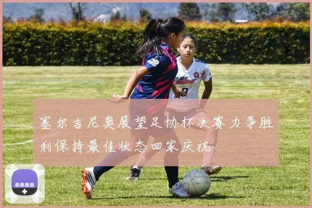 塞尔吉尼奥展望足协杯决赛力争胜利保持最佳状态回家庆祝
