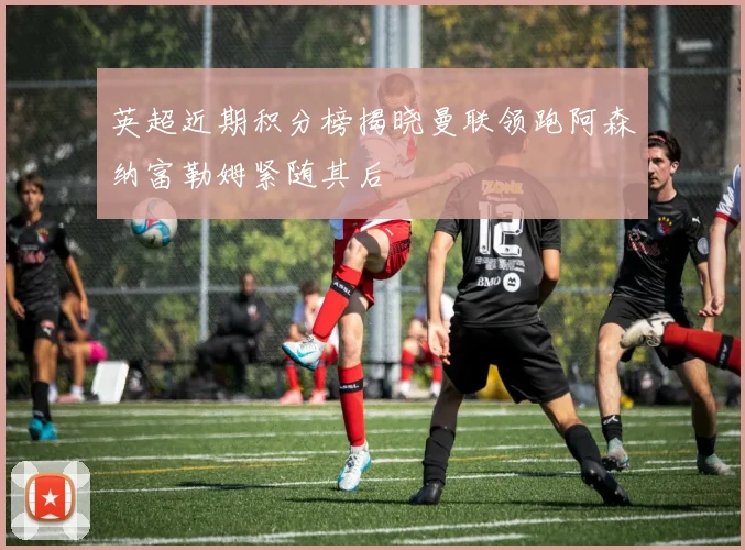 英超近期积分榜揭晓曼联领跑阿森纳富勒姆紧随其后