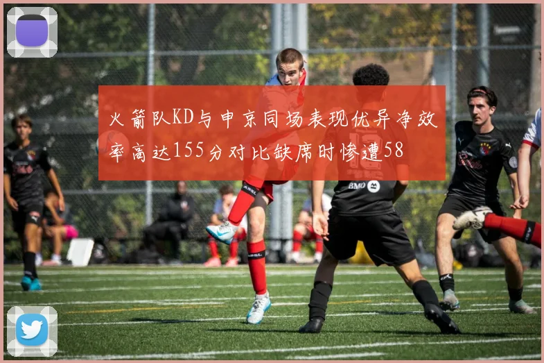 火箭队KD与申京同场表现优异净效率高达155分对比缺席时惨遭58