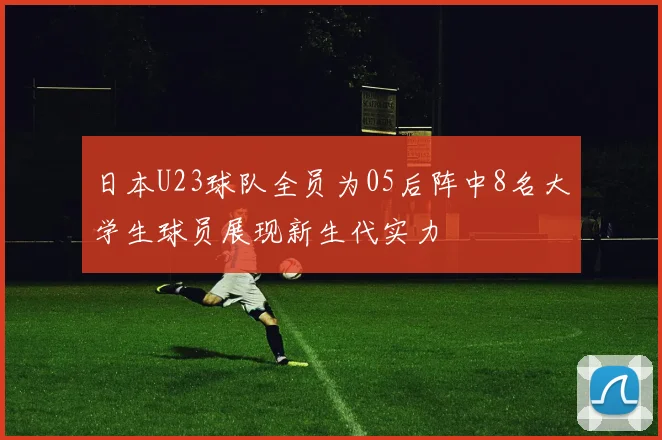 日本U23球队全员为05后阵中8名大学生球员展现新生代实力