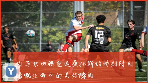 内马尔回顾重返桑托斯的特别时刻感慨生命中的美好瞬间