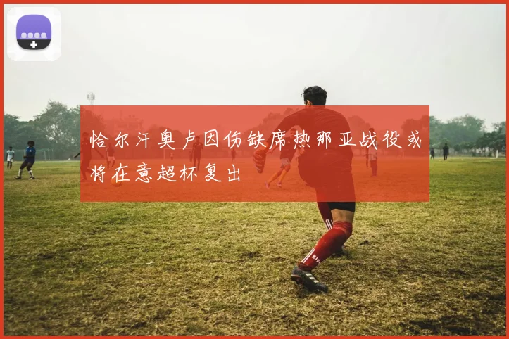 恰尔汗奥卢因伤缺席热那亚战役或将在意超杯复出