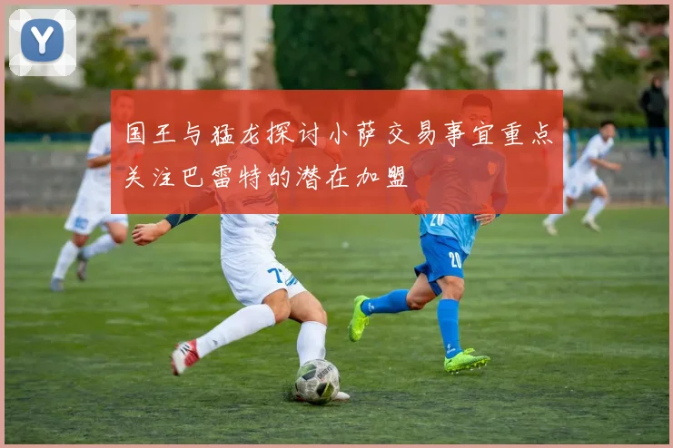 国王与猛龙探讨小萨交易事宜重点关注巴雷特的潜在加盟