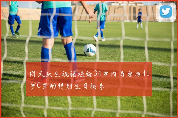 同天庆生祝福送给34岁内马尔与41岁C罗的特别生日快乐