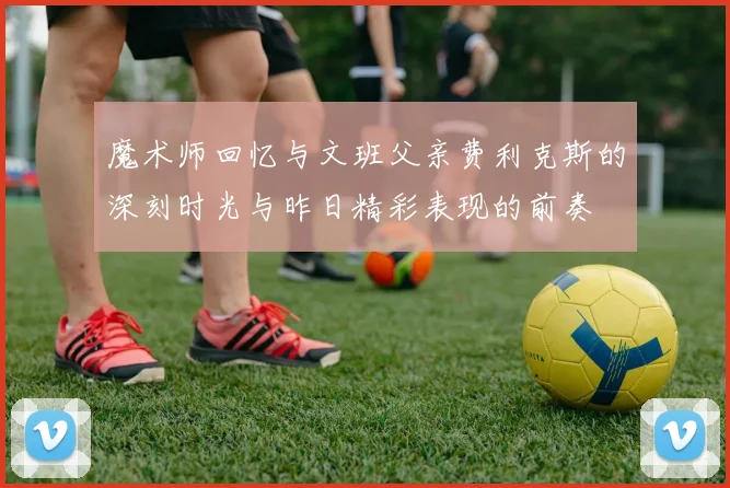 魔术师回忆与文班父亲费利克斯的深刻时光与昨日精彩表现的前奏