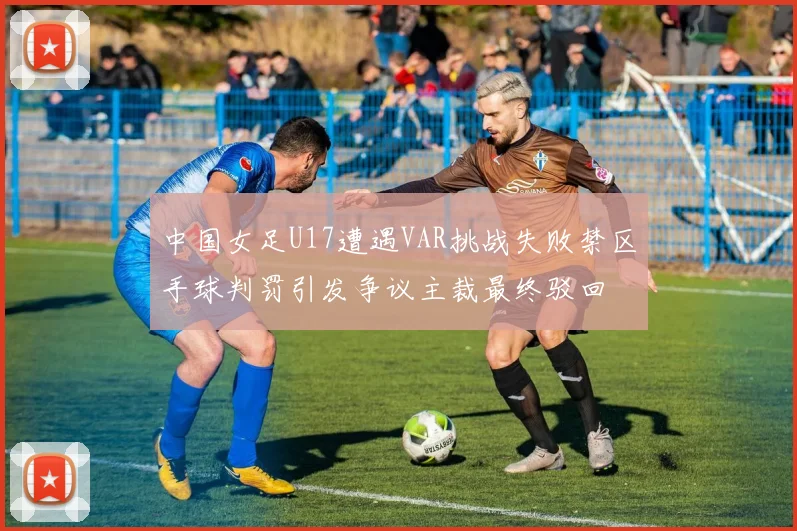 中国女足U17遭遇VAR挑战失败禁区手球判罚引发争议主裁最终驳回