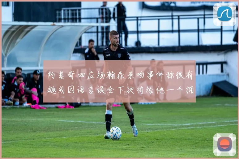 约基奇回应杨瀚森亲吻事件称很有趣或因语言误会下次将给他一个拥抱