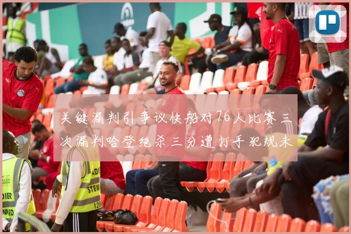 关键漏判引争议快船对76人比赛三次漏判哈登绝杀三分遭打手犯规未判