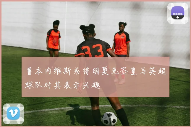 鲁本内维斯或将明夏免签皇马英超球队对其表示兴趣